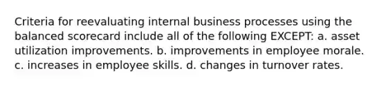 Criteria for reevaluating internal business processes using the balanced scorecard include all of the following EXCEPT: a. asset utilization improvements. b. improvements in employee morale. c. increases in employee skills. d. changes in turnover rates.