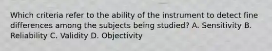 Which criteria refer to the ability of the instrument to detect fine differences among the subjects being studied? A. Sensitivity B. Reliability C. Validity D. Objectivity