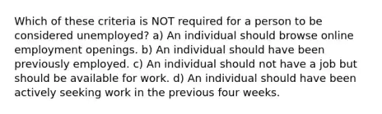 Which of these criteria is NOT required for a person to be considered unemployed? a) An individual should browse online employment openings. b) An individual should have been previously employed. c) An individual should not have a job but should be available for work. d) An individual should have been actively seeking work in the previous four weeks.