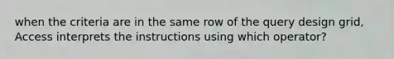 when the criteria are in the same row of the query design grid, Access interprets the instructions using which operator?