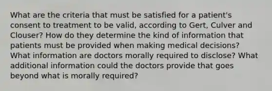 What are the criteria that must be satisfied for a patient's consent to treatment to be valid, according to Gert, Culver and Clouser? How do they determine the kind of information that patients must be provided when making medical decisions? What information are doctors morally required to disclose? What additional information could the doctors provide that goes beyond what is morally required?