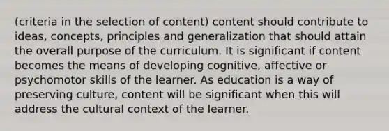 (criteria in the selection of content) content should contribute to ideas, concepts, principles and generalization that should attain the overall purpose of the curriculum. It is significant if content becomes the means of developing cognitive, affective or psychomotor skills of the learner. As education is a way of preserving culture, content will be significant when this will address the cultural context of the learner.