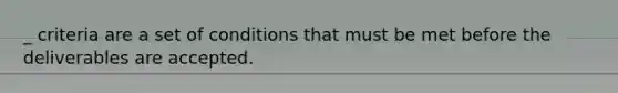 _ criteria are a set of conditions that must be met before the deliverables are accepted.