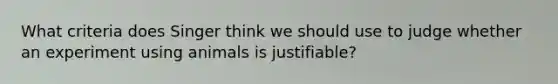 What criteria does Singer think we should use to judge whether an experiment using animals is justifiable?