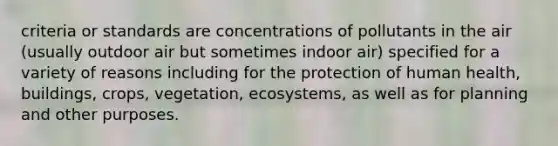 criteria or standards are concentrations of pollutants in the air (usually outdoor air but sometimes indoor air) specified for a variety of reasons including for the protection of human health, buildings, crops, vegetation, ecosystems, as well as for planning and other purposes.