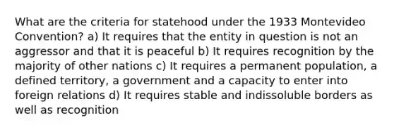 What are the criteria for statehood under the 1933 Montevideo Convention? a) It requires that the entity in question is not an aggressor and that it is peaceful b) It requires recognition by the majority of other nations c) It requires a permanent population, a defined territory, a government and a capacity to enter into foreign relations d) It requires stable and indissoluble borders as well as recognition