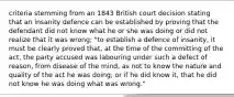 criteria stemming from an 1843 British court decision stating that an insanity defence can be established by proving that the defendant did not know what he or she was doing or did not realize that it was wrong; "to establish a defence of insanity, it must be clearly proved that, at the time of the committing of the act, the party accused was labouring under such a defect of reason, from disease of the mind, as not to know the nature and quality of the act he was doing; or if he did know it, that he did not know he was doing what was wrong."