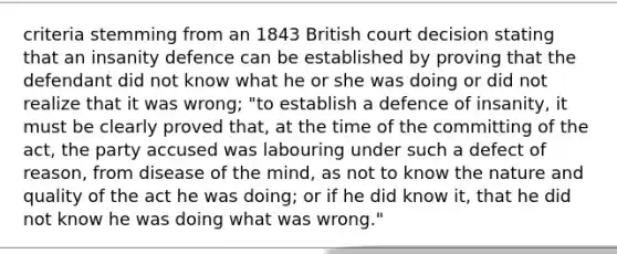 criteria stemming from an 1843 British court decision stating that an insanity defence can be established by proving that the defendant did not know what he or she was doing or did not realize that it was wrong; "to establish a defence of insanity, it must be clearly proved that, at the time of the committing of the act, the party accused was labouring under such a defect of reason, from disease of the mind, as not to know the nature and quality of the act he was doing; or if he did know it, that he did not know he was doing what was wrong."