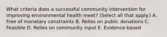 What criteria does a successful community intervention for improving environmental health meet? (Select all that apply.) A. Free of monetary constraints B. Relies on public donations C. Feasible D. Relies on community input E. Evidence-based