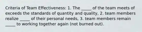 Criteria of Team Effectiveness: 1. The _____ of the team meets of exceeds the standards of quantity and quality, 2. team members realize _____ of their personal needs, 3. team members remain _____ to working together again (not burned out).