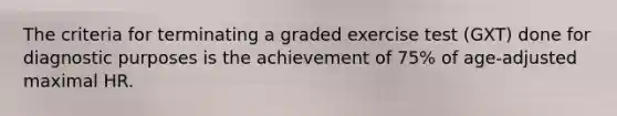 The criteria for terminating a graded exercise test (GXT) done for diagnostic purposes is the achievement of 75% of age-adjusted maximal HR.