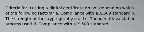 Criteria for trusting a digital certificate do not depend on which of the following factors? a. Compliance with a X.509 standard b. The strength of the cryptography used c. The identity validation process used d. Compliance with a X.500 standard