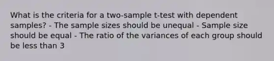 What is the criteria for a two-sample t-test with dependent samples? - The sample sizes should be unequal - Sample size should be equal - The ratio of the variances of each group should be less than 3