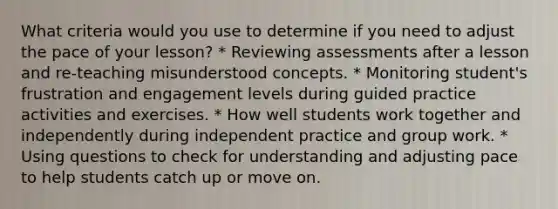 What criteria would you use to determine if you need to adjust the pace of your lesson? * Reviewing assessments after a lesson and re-teaching misunderstood concepts. * Monitoring student's frustration and engagement levels during guided practice activities and exercises. * How well students work together and independently during independent practice and group work. * Using questions to check for understanding and adjusting pace to help students catch up or move on.