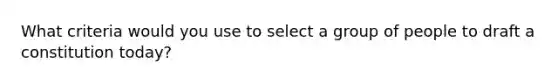 What criteria would you use to select a group of people to draft a constitution today?