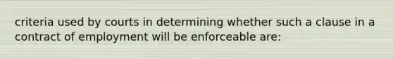 criteria used by courts in determining whether such a clause in a contract of employment will be enforceable are: