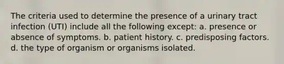 The criteria used to determine the presence of a urinary tract infection (UTI) include all the following except: a. presence or absence of symptoms. b. patient history. c. predisposing factors. d. the type of organism or organisms isolated.