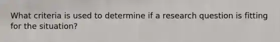 What criteria is used to determine if a research question is fitting for the situation?