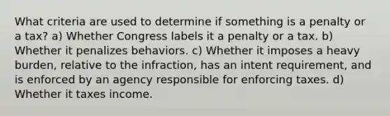 What criteria are used to determine if something is a penalty or a tax? a) Whether Congress labels it a penalty or a tax. b) Whether it penalizes behaviors. c) Whether it imposes a heavy burden, relative to the infraction, has an intent requirement, and is enforced by an agency responsible for enforcing taxes. d) Whether it taxes income.