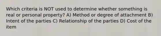 Which criteria is NOT used to determine whether something is real or personal property? A) Method or degree of attachment B) Intent of the parties C) Relationship of the parties D) Cost of the item