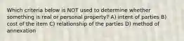 Which criteria below is NOT used to determine whether something is real or personal property? A) intent of parties B) cost of the item C) relationship of the parties D) method of annexation