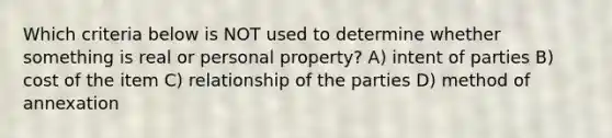 Which criteria below is NOT used to determine whether something is real or personal property? A) intent of parties B) cost of the item C) relationship of the parties D) method of annexation