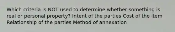 Which criteria is NOT used to determine whether something is real or personal property? Intent of the parties Cost of the item Relationship of the parties Method of annexation