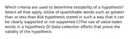 Which criteria are used to determine testability of a hypothesis? Select all that apply. A)Use of quantifiable words such as greater than or less than B)A hypothesis stated in such a way that it can be clearly supported or not supported C)The use of value-laden words in a hypothesis D) Data-collection efforts that prove the validity of the hypothesis