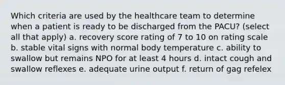 Which criteria are used by the healthcare team to determine when a patient is ready to be discharged from the PACU? (select all that apply) a. recovery score rating of 7 to 10 on rating scale b. stable vital signs with normal body temperature c. ability to swallow but remains NPO for at least 4 hours d. intact cough and swallow reflexes e. adequate urine output f. return of gag refelex