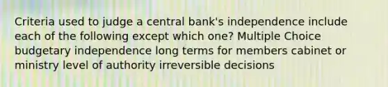 Criteria used to judge a central bank's independence include each of the following except which one? Multiple Choice budgetary independence long terms for members cabinet or ministry level of authority irreversible decisions