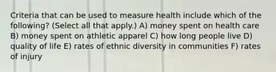 Criteria that can be used to measure health include which of the following? (Select all that apply.) A) money spent on health care B) money spent on athletic apparel C) how long people live D) quality of life E) rates of ethnic diversity in communities F) rates of injury