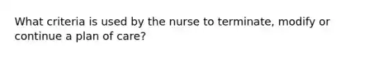 What criteria is used by the nurse to terminate, modify or continue a plan of care?