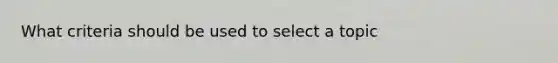 What criteria should be used to select a topic