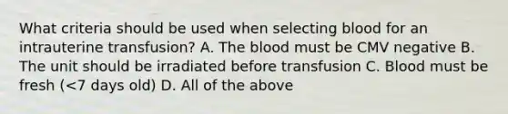 What criteria should be used when selecting blood for an intrauterine transfusion? A. The blood must be CMV negative B. The unit should be irradiated before transfusion C. Blood must be fresh (<7 days old) D. All of the above