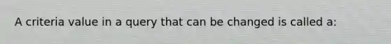 A criteria value in a query that can be changed is called​ a: