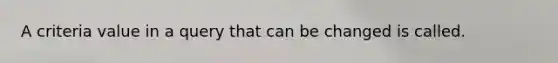 A criteria value in a query that can be changed is called.