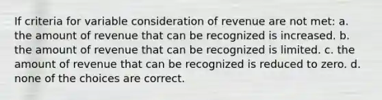 If criteria for variable consideration of revenue are not met: a. the amount of revenue that can be recognized is increased. b. the amount of revenue that can be recognized is limited. c. the amount of revenue that can be recognized is reduced to zero. d. none of the choices are correct.