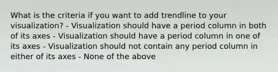 What is the criteria if you want to add trendline to your visualization? - Visualization should have a period column in both of its axes - Visualization should have a period column in one of its axes - Visualization should not contain any period column in either of its axes - None of the above