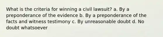 What is the criteria for winning a civil lawsuit? a. By a preponderance of the evidence b. By a preponderance of the facts and witness testimony c. By unreasonable doubt d. No doubt whatsoever