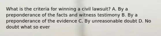 What is the criteria for winning a civil lawsuit? A. By a preponderance of the facts and witness testimony B. By a preponderance of the evidence C. By unreasonable doubt D. No doubt what so ever