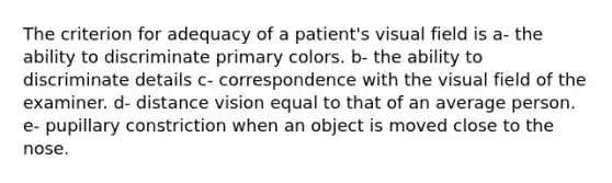 The criterion for adequacy of a patient's visual field is a- the ability to discriminate primary colors. b- the ability to discriminate details c- correspondence with the visual field of the examiner. d- distance vision equal to that of an average person. e- pupillary constriction when an object is moved close to the nose.