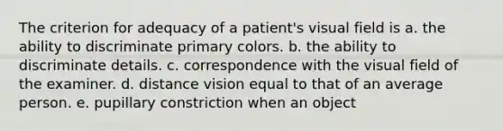 The criterion for adequacy of a patient's visual field is a. the ability to discriminate primary colors. b. the ability to discriminate details. c. correspondence with the visual field of the examiner. d. distance vision equal to that of an average person. e. pupillary constriction when an object