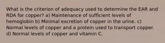 What is the criterion of adequacy used to determine the EAR and RDA for copper? a) Maintenance of sufficient levels of hemoglobin b) Minimal excretion of copper in the urine. c) Normal levels of copper and a protein used to transport copper. d) Normal levels of copper and vitamin C.