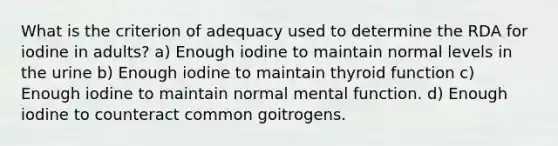 What is the criterion of adequacy used to determine the RDA for iodine in adults? a) Enough iodine to maintain normal levels in the urine b) Enough iodine to maintain thyroid function c) Enough iodine to maintain normal mental function. d) Enough iodine to counteract common goitrogens.