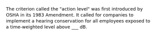 The criterion called the "action level" was first introduced by OSHA in its 1983 Amendment. It called for companies to implement a hearing conservation for all employees exposed to a time-weighted level above ___ dB.