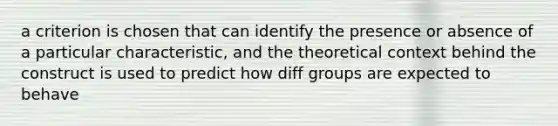 a criterion is chosen that can identify the presence or absence of a particular characteristic, and the theoretical context behind the construct is used to predict how diff groups are expected to behave