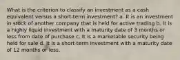 What is the criterion to classify an investment as a cash equivalent versus a short-term investment? a. It is an investment in stock of another company that is held for active trading b. It is a highly liquid investment with a maturity date of 3 months or less from date of purchase c. It is a marketable security being held for sale d. It is a short-term investment with a maturity date of 12 months or less.