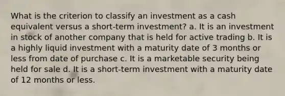 What is the criterion to classify an investment as a cash equivalent versus a short-term investment? a. It is an investment in stock of another company that is held for active trading b. It is a highly liquid investment with a maturity date of 3 months or less from date of purchase c. It is a marketable security being held for sale d. It is a short-term investment with a maturity date of 12 months or less.