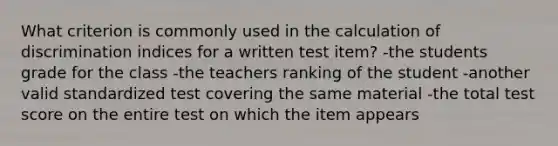 What criterion is commonly used in the calculation of discrimination indices for a written test item? -the students grade for the class -the teachers ranking of the student -another valid standardized test covering the same material -the total test score on the entire test on which the item appears