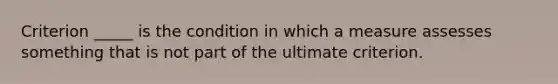 Criterion _____ is the condition in which a measure assesses something that is not part of the ultimate criterion.